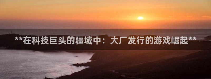 顺盈平台注册流程图片：**在科技巨头的疆域中：大厂发行的游戏崛起**