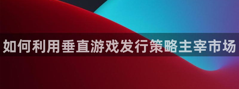 顺盈平台登陆地址：如何利用垂直游戏发行策略主宰市场